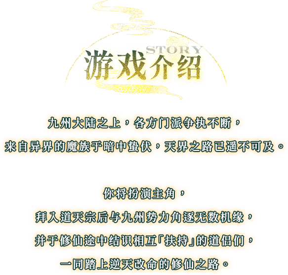 游戏介绍, 九州大陆之上，各方门派争执不断，来自异界的魔族于暗中蛰伏，天界之路已遥不可及。你将扮演主角，拜入道天宗后与九州势力角逐无数机缘，并于修仙途中结识相互「扶持」的道侣们，一同踏上逆天改命的修仙之路。