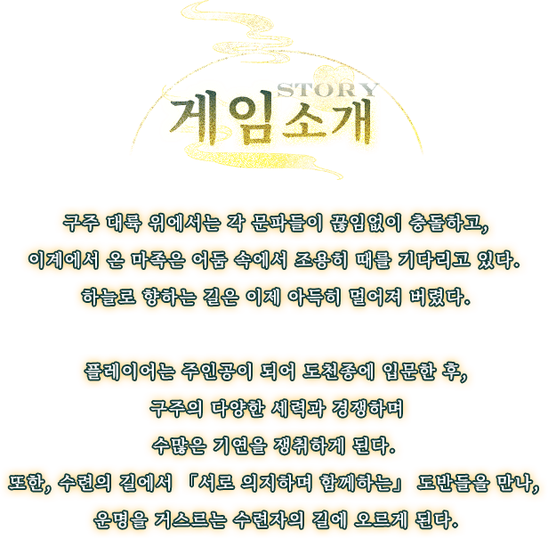 게임 소개, 구주 대륙 위에서는 각 문파들이 끊임없이 충돌하고, 이계에서 온 마족은 어둠 속에서 조용히 때를 기다리고 있다. 하늘로 향하는 길은 이제 아득히 멀어져 버렸다. 플레이어는 주인공이 되어 도천종에 입문한 후, 구주의 다양한 세력과 경쟁하며 수많은 기연을 쟁취하게 된다. 또한, 수련의 길에서 「서로 의지하며 함께하는」 도반들을 만나, 운명을 거스르는 수련자의 길에 오르게 된다.