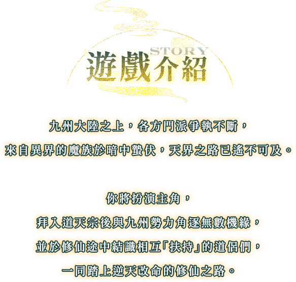 遊戲介紹, 九州大陸之上，各方門派爭執不斷，來自異界的魔族於暗中蟄伏，天界之路已遙不可及。你將扮演主角，拜入道天宗後與九州勢力角逐無數機緣，並於修仙途中結識相互「扶持」的道侶們，一同踏上逆天改命的修仙之路。